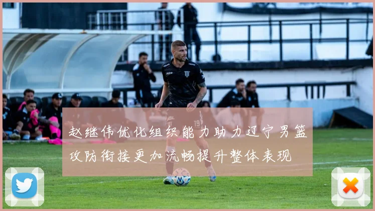 赵继伟优化组织能力助力辽宁男篮攻防衔接更加流畅提升整体表现