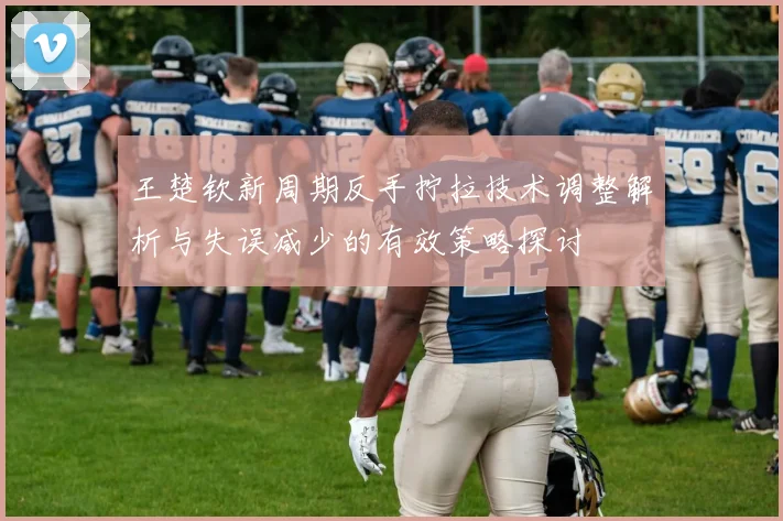 王楚钦新周期反手拧拉技术调整解析与失误减少的有效策略探讨