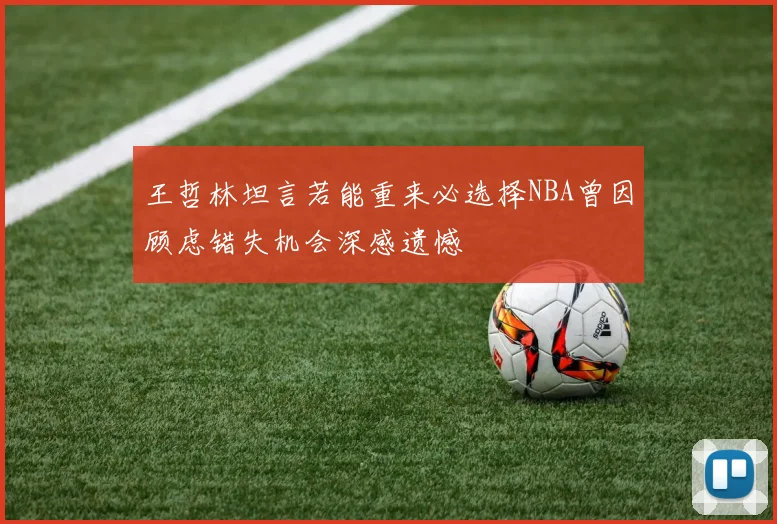 王哲林坦言若能重来必选择NBA曾因顾虑错失机会深感遗憾